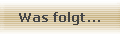 Was folgt...